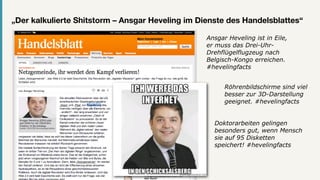 „Der kalkulierte Shitstorm – Ansgar Heveling im Dienste des Handelsblattes“

                                                  Ansgar Heveling ist in Eile,
                                                  er muss das Drei-Uhr-
                                                  Drehflügelflugzeug nach
                                                  Belgisch-Kongo erreichen.
                                                  #hevelingfacts


                                                        Röhrenbildschirme sind viel
                                                        besser zur 3D-Darstellung
                                                        geeignet. #hevelingfacts


                                                    Doktorarbeiten gelingen
                                                    besonders gut, wenn Mensch
                                                    sie auf 95 Disketten
                                                    speichert! #hevelingfacts
 