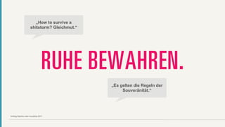 „How to survive a
                     shitstorm? Gleichmut.“




                                 RUHE BEWAHREN.
                                              „Es gelten die Regeln der
                                                   Souveränität.“




Vortrag Sascha Lobo re:publica 2011
 