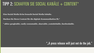 TIPP 2: SCHAFFEN SIE SOCIAL KANÄLE + CONTENT*
Eine Social Media Krise braucht Social Media Inhalte.

Machen Sie Ihren Content für die digitale Kommunikation fit.*

* ables: googleable, easily consumable, shareable, youtubebable, facebookable.




                                               *„A press release will just not do the job.“
 