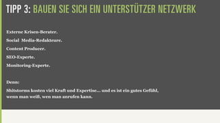 TIPP 3: BAUEN SIE SICH EIN UNTERSTÜTZER NETZWERK
Externe Krisen-Berater.

Social Media-Redakteure.

Content Producer.

SEO-Experte.

Monitoring-Experte.



Denn:

Shitstorms kosten viel Kraft und Expertise... und es ist ein gutes Gefühl,
wenn man weiß, wen man anrufen kann.
 