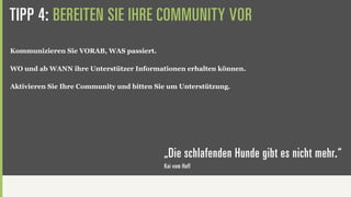 TIPP 4: BEREITEN SIE IHRE COMMUNITY VOR
Kommunizieren Sie VORAB, WAS passiert.

WO und ab WANN ihre Unterstützer Informationen erhalten können.

Aktivieren Sie Ihre Community und bitten Sie um Unterstützung.




                                           „Die schlafenden Hunde gibt es nicht mehr.“
                                           Kai vom Hoff
 