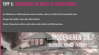 TIPP 5: VERSUCHEN SIE NICHT ZU DISKUTIEREN...
Im Shitstorm: Diskussionen sind zwecklos, denn es findet kein Gespräch statt.

Sorgen Sie dafür, dass alle alles finden.

Denn: Menschen sollen und wollen sich selbst ein Bild machen.




                                             ...MODERIEREN SIE.*
                                             *BURNING HOUSE THEORY              (JAN HENDRIK SENF)
 