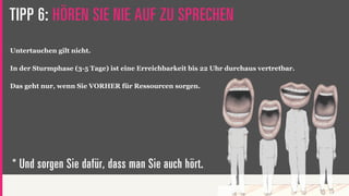 TIPP 6: HÖREN SIE NIE AUF ZU SPRECHEN
Untertauchen gilt nicht.

In der Sturmphase (3-5 Tage) ist eine Erreichbarkeit bis 22 Uhr durchaus vertretbar.

Das geht nur, wenn Sie VORHER für Ressourcen sorgen.




* Und sorgen Sie dafür, dass man Sie auch hört.
 