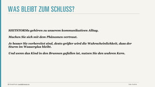 WAS BLEIBT ZUM SCHLUSS?

 SHITSTORMs gehören zu unserem kommunikativen Alltag.

 Machen Sie sich mit dem Phänomen vertraut.

 Je besser Sie vorbereitet sind, desto größer wird die Wahrscheinlichkeit, dass der
 Sturm im Wasserglas bleibt.

 Und wenn das Kind in den Brunnen gefallen ist, nutzen Sie den wahren Kern.




@ChangePaula | paula@change.org                                                 Date: Anytime
 
