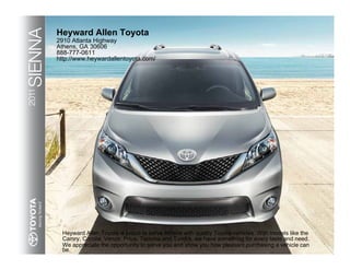 SIENNA   Heyward Allen Toyota
         2910 Atlanta Highway
         Athens, GA 30606
         888-777-0611
         http://www.heywardallentoyota.com/
2011




           Heyward Allen Toyota is proud to serve Athens with quality Toyota vehicles. With models like the
           Camry, Corolla, Venza, Prius, Tacoma and Tundra, we have something for every taste and need.
           We appreciate the opportunity to serve you and show you how pleasant purchasing a vehicle can
           be.
 