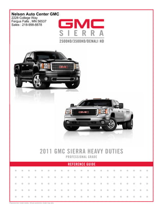Nelson Auto Center GMC
  2228 College Way
  Fergus Falls , MN 56537
  Sales : 218-998-8878




                                         2011 GMC SIERRA HEAVY DUTIES
                                                                       PROFESSIONAL GRADE

                                                                        REFERENCE GUIDE
       •        •        •       •        •        •           •   •   •   •   •   •   •    •   •   •   •   •   •   •   •
       •        •        •       •        •        •           •   •   •   •   •   •   •    •   •   •   •   •   •   •   •
       •        •        •       •        •        •           •   •   •   •   •   •   •    •   •   •   •   •   •   •   •
       •        •        •       •        •        •           •   •   •   •   •   •   •    •   •   •   •   •   •   •   •
       •        •        •       •        •        •           •   •   •   •   •   •   •    •   •   •   •   •   •   •   •
Preproduction model shown. Actual production model may vary.
 
