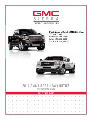 REFERENCE GUIDE
2011 GMC SIERRA HEAVY DUTIES
PROFESSIONAL GRADE
• • • • • • • • • • • • • • • • • • • • •
• • • • • • • • • • • • • • • • • • • • •
• • • • • • • • • • • • • • • • • • • • •
• • • • • • • • • • • • • • • • • • • • •
• • • • • • • • • • • • • • • • • • • • •
Preproduction model shown. Actual production model may vary.
East Aurora Buick GMC Cadillac
535 Main Street
East Aurora, NY. 14052
Sales: (716) 652-2600
http://eastauroragm.com/
 