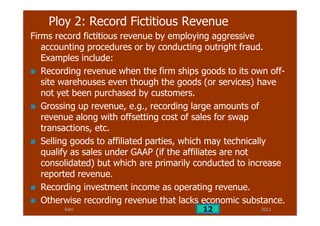 Ram
Ploy 2: Record Fictitious Revenue
Firms record fictitious revenue by employing aggressive
accounting procedures or by conducting outright fraud.
Examples include:
Recording revenue when the firm ships goods to its own off-
site warehouses even though the goods (or services) have
not yet been purchased by customers.
Grossing up revenue, e.g., recording large amounts of
revenue along with offsetting cost of sales for swap
transactions, etc.
Selling goods to affiliated parties, which may technically
qualify as sales under GAAP (if the affiliates are not
consolidated) but which are primarily conducted to increase
reported revenue.
Recording investment income as operating revenue.
Otherwise recording revenue that lacks economic substance.
201112
 