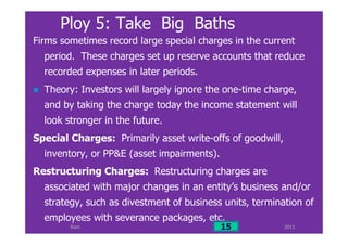 Ram
Ploy 5: Take Big Baths
Firms sometimes record large special charges in the current
period. These charges set up reserve accounts that reduce
recorded expenses in later periods.
Theory: Investors will largely ignore the one-time charge,
and by taking the charge today the income statement will
look stronger in the future.
Special Charges: Primarily asset write-offs of goodwill,
inventory, or PP&E (asset impairments).
Restructuring Charges: Restructuring charges are
associated with major changes in an entity’s business and/or
strategy, such as divestment of business units, termination of
employees with severance packages, etc.
201115
 