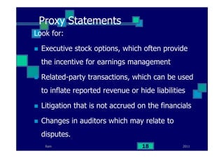 Ram
Proxy Statements
Look for:
Executive stock options, which often provide
the incentive for earnings management
Related-party transactions, which can be used
to inflate reported revenue or hide liabilities
Litigation that is not accrued on the financials
Changes in auditors which may relate to
disputes.
201118
 