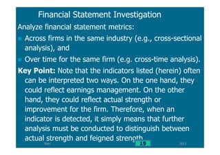 Ram
Financial Statement Investigation
Analyze financial statement metrics:
Across firms in the same industry (e.g., cross-sectional
analysis), and
Over time for the same firm (e.g. cross-time analysis).
Key Point: Note that the indicators listed (herein) often
can be interpreted two ways. On the one hand, they
could reflect earnings management. On the other
hand, they could reflect actual strength or
improvement for the firm. Therefore, when an
indicator is detected, it simply means that further
analysis must be conducted to distinguish between
actual strength and feigned strength.
201119
 