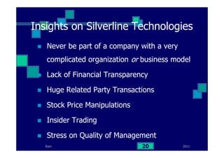 Insights on Silverline Technologies
Never be part of a company with a very
complicated organization or business model
Lack of Financial Transparency
Huge Related Party Transactions
Stock Price Manipulations
Insider Trading
Stress on Quality of Management
201120Ram
 