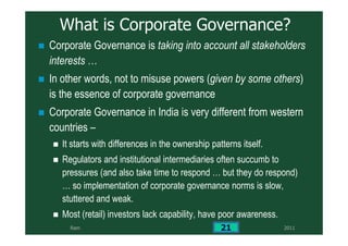 2011Ram 21
What is Corporate Governance?
Corporate Governance is taking into account all stakeholders
interests …
In other words, not to misuse powers (given by some others)
is the essence of corporate governance
Corporate Governance in India is very different from western
countries –
It starts with differences in the ownership patterns itself.
Regulators and institutional intermediaries often succumb to
pressures (and also take time to respond … but they do respond)
… so implementation of corporate governance norms is slow,
stuttered and weak.
Most (retail) investors lack capability, have poor awareness.
 