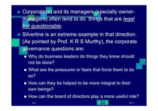 2011Ram 22
Corporate(s) and its managers (specially owner-
managers) often tend to do things that are legal
but questionable.
Silverline is an extreme example in that direction.
(As pointed by Prof. K R S Murthy), the corporate
governance questions are:
Why do business leaders do things they know should
not be done?
What are the pressures or fears that force them to do
so?
How can they be helped to be more integral to their
own beings?
How can the board of directors play a more useful role?
 