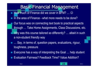 2011Ram 23
Basic Financial Management
How much of Finance did we cover in BFM? … ☺
In the area of Finance - what more needs to be done?
Our focus was on connecting text book to practical aspects
through … Take Home Assignments, Class Discussions, etc.
Why was this course tailored so differently? … albeit in such
a non-student friendly way
… Say, in terms of, question papers, evaluations, rigour,
toughness, pressure
Everyone has a way of interpreting the Goal … help student
Evaluation Fairness? Feedback Time? Value Addition?
 