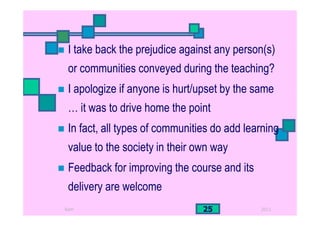 2011Ram 25
I take back the prejudice against any person(s)
or communities conveyed during the teaching?
I apologize if anyone is hurt/upset by the same
… it was to drive home the point
In fact, all types of communities do add learning
value to the society in their own way
Feedback for improving the course and its
delivery are welcome
 
