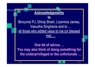 2011Ram 26
Acknowledgements
to
Bincymol PJ, Dhiraj Shahi, Lizamma James,
Vasudha Singhania and to …
all those who added value to me (or blessed
me) …
One bit of advice …
You may also think of doing something for
the underprivileged or the unfortunate …
 