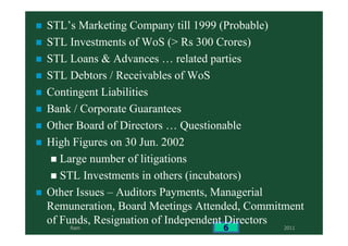 2011Ram 6
STL’s Marketing Company till 1999 (Probable)
STL Investments of WoS (> Rs 300 Crores)
STL Loans & Advances … related parties
STL Debtors / Receivables of WoS
Contingent Liabilities
Bank / Corporate Guarantees
Other Board of Directors … Questionable
High Figures on 30 Jun. 2002
Large number of litigations
STL Investments in others (incubators)
Other Issues – Auditors Payments, Managerial
Remuneration, Board Meetings Attended, Commitment
of Funds, Resignation of Independent Directors
 
