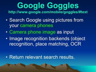 Google Goggles http://www.google.com/mobile/goggles/#text   Search Google using pictures from your  camera phones Camera phone image  as input Image recognition backends (object recognition, place matching, OCR Return relevant search results. 