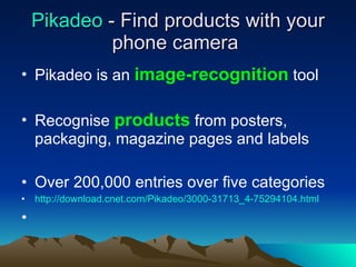 Pikadeo  - Find products with your phone camera  Pikadeo is an  image-recognition  tool Recognise  products  from posters, packaging, magazine pages and labels Over 200,000 entries over five categories http://download.cnet.com/Pikadeo/3000-31713_4-75294104.html 