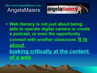 http://www.AngelaMaiers.com   AngelaMaiers  Web literacy is not just about being able to operate digital camera or create a podcast, or even the opportunity connect with another classroom.   It is about  looking critically at the content  of a web   