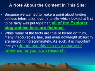 A Note About the Content In This Site: Because we wanted to make a point about finding useless information even in a site which looked at first to be fairly well put together,  all of the Explorer biographies here are fictional .   While many of the facts are true or based on truth, many inaccuracies, lies, and even downright absurdity are mixed in indiscriminately. As such, it is important that you  do not use this site as a source of reference for your own research! 