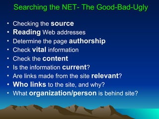 Searching the NET- The Good-Bad-Ugly Checking the  source Reading  Web addresses Determine the page  authorship Check  vital  information Check the  content Is the information  current ? Are links made from the site  relevant ? Who links  to the site, and why? What  organization/person  is behind site? 