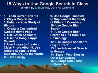 15 Ways to Use Google Search in Class Written by  Lisa  25 May 2011 No Comment 1. Teach Current Events 2. Play a Map Game 3. Enhance Your Study of History  4. Create a Customized iGoogle Home Page 5. Use Gmail Accounts 6. Use the Google Apps Calendar 7. Use Picasa to Create a Class Photo Album8. Use Google Groups to Help Students Around the World to Save Energy 9. Use Google Translate to Supplement the Study of Different Countries 10. Use Google Blog Search 11. Use Google Book Search to Find Books on Cosmology 12. Use Google Scholar to Stay Current 1 3. Use Advanced Search in Google 14. Search Web Sites in Other Languages 15. Change SafeSearch Preferences 