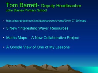 Tom Barrett-  Deputy Headteacher John Davies Primary School http://sites.google.com/site/gtaresources/events/2010-07-29/maps 3 New “Interesting Ways” Resources Maths Maps – A New Collaborative Project A Google View of One of My Lessons 