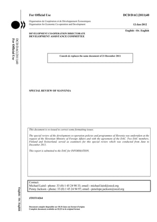 For Official Use DCD/DAC(2011)40 
Organisation de Coopération et de Développement Économiques 
Organisation for Economic Co-operation and Development 12-Jan-2012 
___________________________________________________________________________________________ 
English - Or. English 
DEVELOPMENT CO-OPERATION DIRECTORATE 
DEVELOPMENT ASSISTANCE COMMITTEE 
SPECIAL REVIEW OF SLOVENIA 
This document is re-issued to correct some formatting issues. 
The special review of the development co-operation policies and programmes of Slovenia was undertaken at the 
request of the Slovenian Ministry of Foreign Affairs and with the agreement of the DAC. Two DAC members, 
Finland and Switzerland, served as examiners for this special review which was conducted from June to 
December 2011. 
This report is submitted to the DAC for INFORMATION. 
Contact: 
Michael Laird - phone: 33 (0) 1 45 24 90 33; email - michael.laird@oecd.org 
Penny Jackson - phone: 33 (0) 1 45 24 94 97; email - penelope.jackson@oecd.org 
JT03314264 
Document complet disponible sur OLIS dans son format d'origine 
Complete document available on OLIS in its original format 
DCD/DAC(2011)40 
For Official Use 
English - Or. English 
Cancels & replaces the same document of 21 December 2011 
 