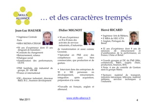 … et des caractères trempés
Jean-Luc HAUSER                        . Didier   MIGNOT                       Hervé RICARD
                                                                               • Ingénieur Arts & Métiers,
• Ingénieur Centrale                   • 30 ans d’expérience                   • E MBA de HEC-CPA
Paris                                   en B to B dans des                     • Anglais, Portugais du
•MBA SKEMA-CERAM                        activités de services                  Brésil
                                        industriels, d’industries
•30 ans d’expérience dont 13 ans                                               •
 dirigeant de transition :             de transformation et aussi comme        - 32 ans d’expérience dont 8 ans de
                                       Grossiste.                              missions     de     retournement   et
•Conduite du changement                                                        d’amélioration de la performance, en
•Retournement, relance                 • Spécialisé en PMI avec des            France, Chine et Brésil.
•Dialogue social                       compétences       aussi       bien
•Amélioration des performances,        commerciales, que production et de      • Grands groupes et DG de PMI (Mkt,
 LEAN                                  gestion.                                commercial, R&D, supply chain,
                                                                               production, finances, RH)
•PMI familiale, site industriel de                                             • Nota: 4 ans de contrôle de Gestion
 groupe, 20 - 450 M€                   • Intervient dans des entreprises de    dans le groupe Matra
•France et international               50     à    500     personnes     en
                                       développement,          retournement,   • Secteurs: matériel de transport,
                                       intégration      après acquisition,     industrie mécanique, télécoms, matériel
•DG, directeur industriel, directeur                                           militaire,  services    techniques    á
 R&D, B.U., business development       préparation à la vente.
                                                                               l’industrie

                                       •Travaille en français, anglais et
                                       allemand.


                                                www.skills-alliance.fr
   Mai 2011                                                                                                       4
 
