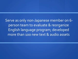 Serve	
 ?as	
 ?only	
 ?non-?\Japanese	
 ?member	
 ?on	
 ?6-?\
  person	
 ?team	
 ?to	
 ?evaluate	
 ?	
 ?reorganize	
 ?
 English	
 ?language	
 ?program;	
 ?developed	
 ?
 more	
 ?than	
 ?100	
 ?new	
 ?text	
 ?	
 ?audio	
 ?assets	
 ?	
 ?
 