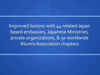?
                         	
 ?
Improved	
 ?liaisons	
 ?with	
 ?44	
 ?related	
 ?Japan	
 ?
 based	
 ?embassies,	
 ?Japanese	
 ?Ministries,	
 ?
 private	
 ?organizations,	
 ?	
 ?50	
 ?worldwide	
 ?
      Alumni	
 ?Association	
 ?chapters	
 ?	
 ?
 
