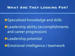 What Are They Looking For?


l??Specialized	
 ?knowledge	
 ?and	
 ?skills	
 ?
l??Leadership	
 ?ability	
 ?(accomplishments	
 ?
  and	
 ?career	
 ?progression)	
 ?
l??Leadership	
 ?potential	
 ?	
 ?
l??Emotional	
 ?intelligence	
 ?/	
 ?teamwork	
 ?	
 ?
 
