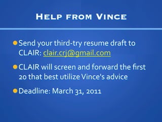 Help from Vince

l??Send	
 ?your	
 ?third-?\try	
 ?resume	
 ?draft	
 ?to	
 ?
  CLAIR:	
 ?clair.crj@gmail.com	
 ?	
 ?
l??CLAIR	
 ?will	
 ?screen	
 ?and	
 ?forward	
 ?the	
 ??rst	
 ?
  20	
 ?that	
 ?best	
 ?utilize	
 ?Vince's	
 ?advice	
 ?
l??Deadline:	
 ?March	
 ?31,	
 ?2011	
 ?
 