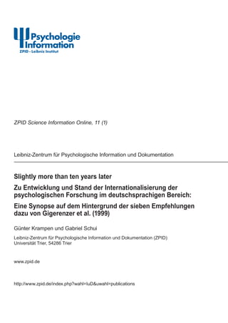 Slightly more than ten years later
Zu Entwicklung und Stand der Internationalisierung der
psychologischen Forschung im deutschsprachigen Bereich:
Eine Synopse auf dem Hintergrund der sieben Empfehlungen
dazu von Gigerenzer et al. (1999)
Günter Krampen und Gabriel Schui
Leibniz-Zentrum für Psychologische Information und Dokumentation (ZPID)
Universität Trier, 54286 Trier
www.zpid.de
http://www.zpid.de/index.php?wahl=IuD&uwahl=publications
Leibniz-Zentrum für Psychologische Information und Dokumentation
ZPID Science Information Online, 11 (1)
 