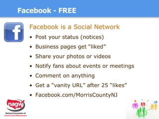 Facebook - FREE Facebook is a Social Network   Post your status (notices) Business pages get “liked” Share your photos or videos Notify fans about events or meetings Comment on anything Get a “vanity URL” after 25 “likes” Facebook.com/MorrisCountyNJ 