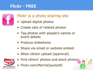 Flickr - FREE Flickr is a photo sharing site   Upload digital photos Create sets of related photos Tag photos with people’s names or  event details Produce slideshows Share via email or website embed Allow citizen upload (approval) Find others’ photos and stock photos Flickr.com/MorrisCountyNJ 