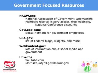 Government Focused Resources NAGW.org :  National Association of Government Webmasters Members receive listserv access, free webinars, National Conference discounts GovLoop.com :  Social Network for government employees USA.gov :  list of Federal blogs, widgets, and more WebContent.gov :  lots of information about social media and government How-tos YouTube.com MorrisCountyNJ.gov/learning20 