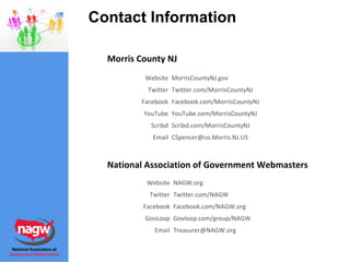 Contact Information National Association of Government Webmasters Morris County NJ [email_address] Email Govloop.com/group/NAGW GovLoop Facebook.com/NAGW.org Facebook Twitter.com/NAGW Twitter NAGW.org Website [email_address] Email Scribd.com/MorrisCountyNJ Scribd YouTube.com/MorrisCountyNJ YouTube Facebook.com/MorrisCountyNJ Facebook Twitter.com/MorrisCountyNJ Twitter MorrisCountyNJ.gov Website 