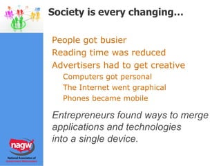 People got busier Reading time was reduced Advertisers had to get creative Computers got personal The Internet went graphical Phones became mobile Entrepreneurs found ways to start merging devices, technologies Society is every changing… Entrepreneurs found ways to merge  applications and technologies  into a single device. 