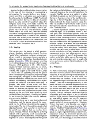 Social media? Get serious! Understanding the functional building blocks of social media                    245

    Another fundamental implication of conversation      sharing that can be built into a social media platform
is the issue of ﬁrms starting or manipulating a          very much depend on the aims of the platform. For
conversation. For example, Unilever gave its com-        example, YouTube started as a platform to allow
munity something to talk about upon launching the        individuals to upload and share homemade videos;
Dove Campaign for Real Beauty in 2004. People not        the ﬁrst of these showed one of the founders enjoy-
only conversed on Dove’s own blog or discussion          ing a day at the San Diego Zoo. This case illustrates
board, but also talked very positively about the         that even though the object medium is video, You-
campaign across many social media platforms. To          Tube was established primarily to enable users to
spark more conversation, one billboard in the series     share personal objects–—experiences and observa-
asked viewers to vote on whether a woman dis-            tions–—with the world.
played was ‘fat’ or ‘fab,’ with the results posted          A second implication concerns the degree to
in real-time on the board. Thus, there are beneﬁts       which the object can or should be shared. As You-
and risks in joining and manipulating conversations.     Tube grew, users increasingly uploaded video not
Firms which know when to chime in–—and, when not         created by them. This led to criticism and lawsuits
to–—show their audience that they care, and are          against YouTube for failing to ensure that uploaded
seen as a positive addition to the conversation; this    material complied with copyright laws. YouTube has
is in contrast to ﬁrms which ﬂood conversations that     also been denounced for hosting videos that contain
were not ‘theirs’ in the ﬁrst place.                     offensive content. As a result, YouTube developed
                                                         controls and allocated resources to ﬁlter and then
2.3. Sharing                                             screen the content that it helps share. This includes
                                                         requiring users who want to upload video, to regis-
Sharing represents the extent to which users ex-         ter and agree to terms of use; providing a content
change, distribute, and receive content. The term        management system that allows content owners
‘social’ often implies that exchanges between peo-       (e.g., movie studios) to identify and manage their
ple are crucial. In many cases, however, sociality is    content on YouTube; asking users to ﬂag inappropri-
about the objects that mediate these ties between        ate content; and employing an army of people who
people (Engestrom, 2005); the reasons why they
                  ¨                                      screen and remove content that is in violation of the
meet online and associate with each other. Consider      terms of use.
Groupon, which publishes a 50% - 90% discount
coupon for local businesses each day via email,          2.4. Presence
Twitter, mobile phone applications, and its own
website. The coupon is only valid, however, once         The framework building block presence represents
a critical mass has agreed to purchase the special       the extent to which users can know if other users are
offer. Social shopping services like Groupon leverage    accessible. It includes knowing where others are, in
the ‘social graph,’ a mapping of users’ connectivity,    the virtual world and/or in the real world, and
to share the news via email across their entire social   whether they are available. In the virtual world,
network. Consequently, social media consist of peo-      this happens through status lines like ‘available’ or
ple who are connected by a shared object (e.g., a        ‘hidden.’ Given the increasing connectivity of peo-
groupon, text, video, picture, sound, link, loca-        ple on the move, this presence bridges the real and
tion). Sharing alone is a way of interacting in social   the virtual. For instance, actor Ashton Kutcher and
media, but whether sharing leads users to want to        his actress wife Demi Moore are both active on
converse or even build relationships with each other     Foursquare, and when they ‘check in’ at a particular
depends on the functional objective of the social        location, fans and traditional media can view this
media platform. For instance, the objects of social-     information and know where to go for celebrity
ity are pictures for Flickr, Indie music for MySpace,    gawking. Similar presence-focused platforms center
and careers for LinkedIn.                                on geographical spaces, not speciﬁc locations.
   We suggest there are at least two fundamental         Friends Around Me allows users to share their status
implications that the sharing block of the honey-        updates and check-ins across networks–—Facebook,
comb has for all ﬁrms with ambition to engage in         Twitter, Foursquare, and Gowalla–—and displays
social media. The ﬁrst is the need to evaluate what      which friends are in close physical proximity. Flash-
objects of sociality their users have in common, or      mobs like T-Mobile’s Welcome Back (Lifesforsharing,
to identify new objects that can mediate their           2010) are a similar phenomenon, whereby large
shared interests. Without these objects, a sharing       groups of people, organized mostly via social media,
network will be primarily about connections be-          practice an unusual but enormously powerful act:
tween people but without anything connecting them        assembling in a public place to suddenly perform for
together. Of course, these objects and the type of       a brief time, then dispersing just as quickly. Another
 