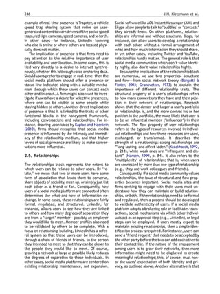 246                                                                                       J.H. Kietzmann et al.

example of real-time presence is Trapster, a vehicle       Social software like AOL Instant Messenger (AIM) and
speed trap sharing system that relies on user-             Skype allow people to talk to ‘buddies’ or ‘contacts’
generated content to warn drivers of live police speed     they already know. On other platforms, relation-
traps, red light cameras, speed cameras, and so forth.     ships are informal and without structure. Blogs, for
In other cases–—for instance, LinkedIn–—knowing            instance, can allow users to develop a relationship
who else is online or where others are located physi-      with each other, without a formal arrangement of
cally does not matter.                                     what and how much information they should share.
   The implication of presence is that ﬁrms need to        In yet other cases, including Twitter and YouTube,
pay attention to the relative importance of user           relationships hardly matter. The general rule is that
availability and user location. In some cases, this is     social media communities which don’t value identi-
tied very directly to a desire to interact synchro-        ty highly, also don’t value relationships highly.
nously, whether this is through voice or sharing data.         Because the implications of the relationship block
Should users prefer to engage in real-time, then the       are numerous, we use two properties–—structure
social media platform should offer a presence or           and ﬂow–—from social network theory (Borgatti &
status line indicator, along with a suitable mecha-        Foster, 2003; Granovetter, 1973) to explain the
nism through which these users can contact each            importance of different relationship traits. The
other and interact. A ﬁrm might also want to inves-        structural property of a user’s relationships refers
tigate if users have a desire for selective presences,     to how many connections they have and their posi-
where one can be visible to some people while              tion in their network of relationships. Research
staying hidden to others. Another direct implication       shows that the denser and larger a user’s portfolio
of presence is that it is linked to the traits of other    of relationships is, and the more central his or her
functional blocks in the honeycomb framework,              position in the portfolio, the more likely that user is
including conversations and relationships. For in-         to be an inﬂuential member (‘inﬂuencer’) in their
stance, drawing upon ideas by Kaplan and Haenlein          network. The ﬂow property of user relationships
(2010), ﬁrms should recognize that social media            refers to the types of resources involved in individ-
presence is inﬂuenced by the intimacy and immedi-          ual relationships and how these resources are used,
acy of the relationship medium, and that higher            exchanged, or transformed. It describes the
levels of social presence are likely to make conver-       strength of a relationship: strong relationships are
sations more inﬂuential.                                   ‘‘long-lasting, and affect-laden’’ (Krackhardt, 1992,
                                                           p. 218), while weak ones are ‘‘infrequent and dis-
2.5. Relationships                                         tant’’ (Hansen, 1999, p. 84). It also refers to the
                                                           ‘multiplexity’ of relationships; that is, when users
The relationships block represents the extent to           are connected by more than one type of relationship
which users can be related to other users. By ‘re-         (e.g., they are work colleagues and friends).
late,’ we mean that two or more users have some                Consequently, if a social media community values
form of association that leads them to converse,           relationships, the issue of structural and ﬂow prop-
share objects of sociality, meet up, or simply just list   erties becomes important. Social media sites and
each other as a friend or fan. Consequently, how           ﬁrms seeking to engage with their users must un-
users of a social media platform are connected often       derstand how they can maintain or build relation-
determines the what-and-how of information ex-             ships, or both. If the relationships need to be formal
change. In some cases, these relationships are fairly      and regulated, then a process should be developed
formal, regulated, and structured. LinkedIn, for           to validate authenticity of users. If a social media
instance, allows users to see how they are linked          platform adopts a brokering role or facilitates trans-
to others and how many degrees of separation they          actions, social mechanisms via which other individ-
are from a ‘target’ member–—possibly an employer           uals act as an approval step (e.g., LinkedIn), or legal
they would like to meet. Member proﬁles also need          steps can be employed. If users mostly expect to
to be validated by others to be complete. With a           maintain existing relationships, then a simple iden-
focus on relationship building, LinkedIn has a refer-      tiﬁcation process is required. For instance, users can
ral system so that these users can be introduced,          send a ‘friend request’ that needs to be accepted by
through a chain of friends-of-friends, to the person       the other party before the two can add each other to
they intended to meet so that they can be closer to        their contact list. If the nature of the engagement
the people they would like to meet. Of course,             among users is to grow their networks, then more
growing a network as large as possible likely reduces      information might need to be displayed to create
the degrees of separation to these individuals. In         meaningful relationships; this, of course, must hon-
other cases, social media platforms are centered on        or the users’ expectation of both identity and pri-
existing relationship maintenance, not expansion.          vacy, as outlined above. Another alternative is that
 
