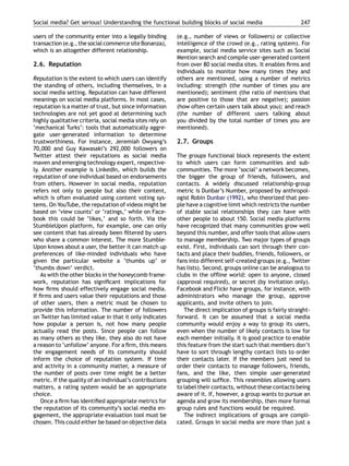 Social media? Get serious! Understanding the functional building blocks of social media                      247

users of the community enter into a legally binding       (e.g., number of views or followers) or collective
transaction (e.g., the social commerce site Bonanza),     intelligence of the crowd (e.g., rating system). For
which is an altogether different relationship.            example, social media service sites such as Social
                                                          Mention search and compile user-generated content
2.6. Reputation                                           from over 80 social media sites. It enables ﬁrms and
                                                          individuals to monitor how many times they and
Reputation is the extent to which users can identify      others are mentioned, using a number of metrics
the standing of others, including themselves, in a        including: strength (the number of times you are
social media setting. Reputation can have different       mentioned); sentiment (the ratio of mentions that
meanings on social media platforms. In most cases,        are positive to those that are negative); passion
reputation is a matter of trust, but since information    (how often certain users talk about you); and reach
technologies are not yet good at determining such         (the number of different users talking about
highly qualitative criteria, social media sites rely on   you divided by the total number of times you are
‘mechanical Turks’: tools that automatically aggre-       mentioned).
gate user-generated information to determine
trustworthiness. For instance, Jeremiah Owyang’s          2.7. Groups
70,000 and Guy Kawasaki’s 292,000 followers on
Twitter attest their reputations as social media          The groups functional block represents the extent
maven and emerging technology expert, respective-         to which users can form communities and sub-
ly. Another example is LinkedIn, which builds the         communities. The more ‘social’ a network becomes,
reputation of one individual based on endorsements        the bigger the group of friends, followers, and
from others. However in social media, reputation          contacts. A widely discussed relationship-group
refers not only to people but also their content,         metric is Dunbar’s Number, proposed by anthropol-
which is often evaluated using content voting sys-        ogist Robin Dunbar (1992), who theorized that peo-
tems. On YouTube, the reputation of videos might be       ple have a cognitive limit which restricts the number
based on ‘view counts’ or ‘ratings,’ while on Face-       of stable social relationships they can have with
book this could be ‘likes,’ and so forth. Via the         other people to about 150. Social media platforms
StumbleUpon platform, for example, one can only           have recognized that many communities grow well
see content that has already been ﬁltered by users        beyond this number, and offer tools that allow users
who share a common interest. The more Stumble-            to manage membership. Two major types of groups
Upon knows about a user, the better it can match up       exist. First, individuals can sort through their con-
preferences of like-minded individuals who have           tacts and place their buddies, friends, followers, or
given the particular website a ‘thumbs up’ or             fans into different self-created groups (e.g., Twitter
‘thumbs down’ verdict.                                    has lists). Second, groups online can be analogous to
   As with the other blocks in the honeycomb frame-       clubs in the ofﬂine world: open to anyone, closed
work, reputation has signiﬁcant implications for          (approval required), or secret (by invitation only).
how ﬁrms should effectively engage social media.          Facebook and Flickr have groups, for instance, with
If ﬁrms and users value their reputations and those       administrators who manage the group, approve
of other users, then a metric must be chosen to           applicants, and invite others to join.
provide this information. The number of followers            The direct implication of groups is fairly straight-
on Twitter has limited value in that it only indicates    forward. It can be assumed that a social media
how popular a person is, not how many people              community would enjoy a way to group its users,
actually read the posts. Since people can follow          even when the number of likely contacts is low for
as many others as they like, they also do not have        each member initially. It is good practice to enable
a reason to ‘unfollow’ anyone. For a ﬁrm, this means      this feature from the start such that members don’t
the engagement needs of its community should              have to sort through lengthy contact lists to order
inform the choice of reputation system. If time           their contacts later. If the members just need to
and activity in a community matter, a measure of          order their contacts to manage followers, friends,
the number of posts over time might be a better           fans, and the like, then simple user-generated
metric. If the quality of an individual’s contributions   grouping will sufﬁce. This resembles allowing users
matters, a rating system would be an appropriate          to label their contacts, without these contacts being
choice.                                                   aware of it. If, however, a group wants to pursue an
   Once a ﬁrm has identiﬁed appropriate metrics for       agenda and grow its membership, then more formal
the reputation of its community’s social media en-        group rules and functions would be required.
gagement, the appropriate evaluation tool must be            The indirect implications of groups are compli-
chosen. This could either be based on objective data      cated. Groups in social media are more than just a
 