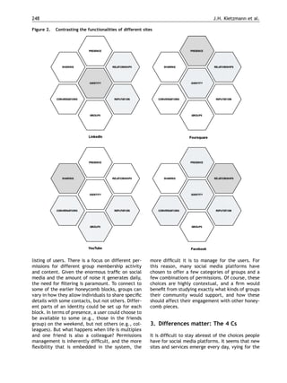 248                                                                                       J.H. Kietzmann et al.

Figure 2.   Contrasting the functionalities of different sites




listing of users. There is a focus on different per-        more difﬁcult it is to manage for the users. For
missions for different group membership activity            this reason, many social media platforms have
and content. Given the enormous trafﬁc on social            chosen to offer a few categories of groups and a
media and the amount of noise it generates daily,           few combinations of permissions. Of course, these
the need for ﬁltering is paramount. To connect to           choices are highly contextual, and a ﬁrm would
some of the earlier honeycomb blocks, groups can            beneﬁt from studying exactly what kinds of groups
vary in how they allow individuals to share speciﬁc         their community would support, and how these
details with some contacts, but not others. Differ-         should affect their engagement with other honey-
ent parts of an identity could be set up for each           comb pieces.
block. In terms of presence, a user could choose to
be available to some (e.g., those in the friends
group) on the weekend, but not others (e.g., col-           3. Differences matter: The 4 Cs
leagues). But what happens when life is multiplex
and one friend is also a colleague? Permissions             It is difﬁcult to stay abreast of the choices people
management is inherently difﬁcult, and the more             have for social media platforms. It seems that new
ﬂexibility that is embedded in the system, the              sites and services emerge every day, vying for the
 