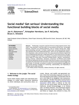Business Horizons (2011) 54, 241—251




                                                                                                  www.elsevier.com/locate/bushor




Social media? Get serious! Understanding the
functional building blocks of social media
Jan H. Kietzmann *, Kristopher Hermkens, Ian P. McCarthy,
Bruno S. Silvestre

Segal Graduate School of Business, Simon Fraser University, 500 Granville Street, Vancouver, BC V6C 1W6,
Canada



  KEYWORDS                             Abstract Traditionally, consumers used the Internet to simply expend content: they
  Social media;                        read it, they watched it, and they used it to buy products and services. Increasingly,
  Social networks;                     however, consumers are utilizing platforms–—such as content sharing sites, blogs,
  Web 2.0;                             social networking, and wikis–—to create, modify, share, and discuss Internet content.
  User-generated                       This represents the social media phenomenon, which can now signiﬁcantly impact a
  content;                             ﬁrm’s reputation, sales, and even survival. Yet, many executives eschew or ignore this
  Facebook;                            form of media because they don’t understand what it is, the various forms it can take,
  Twitter;                             and how to engage with it and learn. In response, we present a framework that deﬁnes
  LinkedIn;                            social media by using seven functional building blocks: identity, conversations,
  YouTube                              sharing, presence, relationships, reputation, and groups. As different social media
                                       activities are deﬁned by the extent to which they focus on some or all of these blocks,
                                       we explain the implications that each block can have for how ﬁrms should engage with
                                       social media. To conclude, we present a number of recommendations regarding how
                                       ﬁrms should develop strategies for monitoring, understanding, and responding to
                                       different social media activities.
                                       # 2011 Kelley School of Business, Indiana University. All rights reserved.




1. Welcome to the jungle: The social                                create, discuss, and modify user-generated con-
media ecology                                                       tent. Given the tremendous exposure of social me-
                                                                    dia in the popular press today, it would seem that we
Social media employ mobile and web-based tech-                      are in the midst of an altogether new communica-
nologies to create highly interactive platforms                     tion landscape. The New York Times recently hired a
via which individuals and communities share, co-                    social media editor (Nolan, 2009); the Catholic Press
                                                                    Association (2010) offers a webinar on how the
                                                                    church can use social media; and the Governor of
                                                                    California, Arnold Schwarzenegger, is on Twitter
 * Corresponding author.
   E-mail addresses: jan_kietzmann@sfu.ca (J.H. Kietzmann),
                                                                    with 1.8 million followers. Even Northwest Organic
khh5@sfu.ca (K. Hermkens), ian_mccarthy@sfu.ca (I.P McCarthy),
                                                   .                Valley brand milk cartons now display ‘ﬁnd, friend,
bruno_silvest@sfu.ca (B.S. Silvestre).                              and follow us’ slogans. But unknown to many, this

0007-6813/$ — see front matter # 2011 Kelley School of Business, Indiana University. All rights reserved.
doi:10.1016/j.bushor.2011.01.005
 