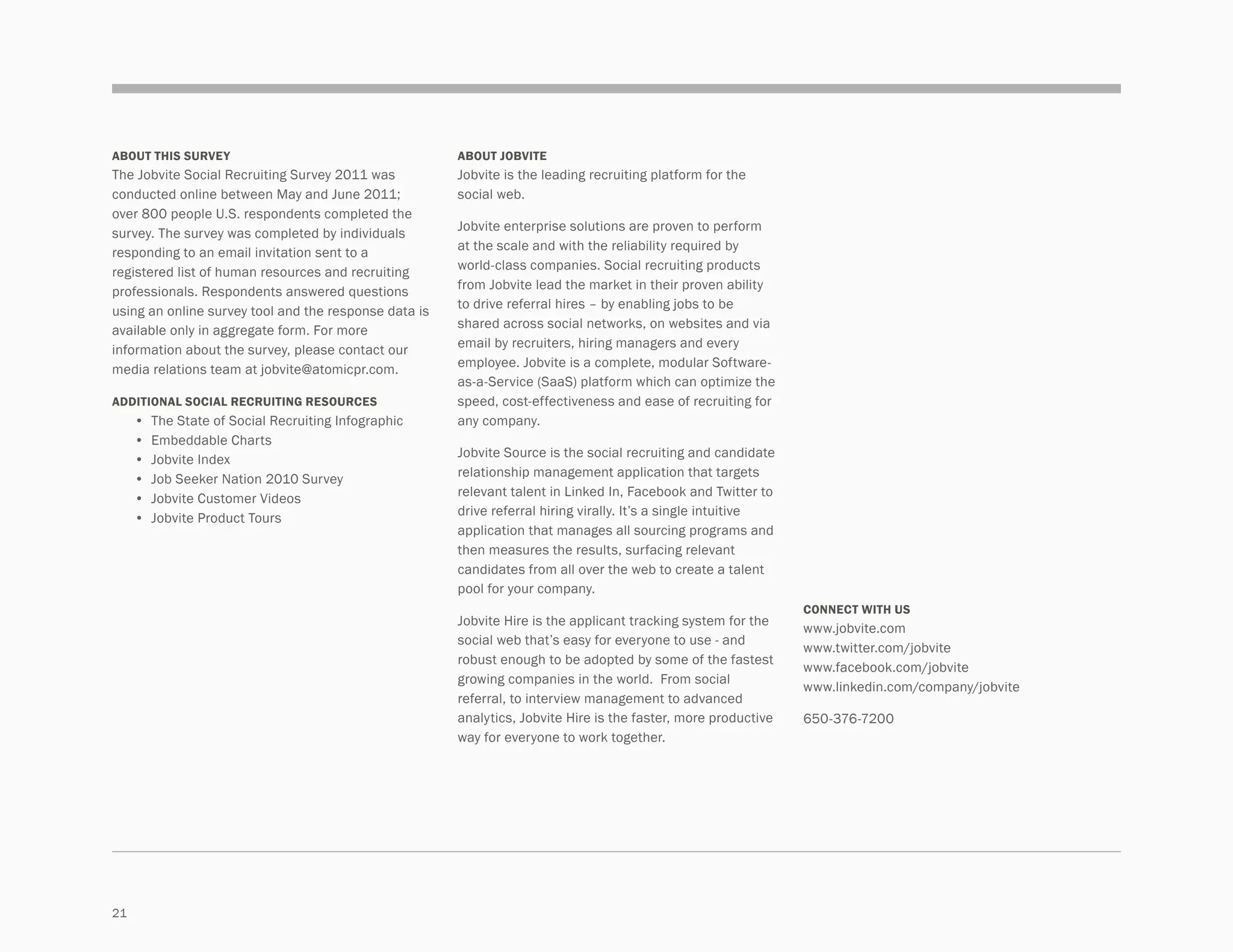 about this survey                                        about jobvite
The Jobvite Social Recruiting Survey 2011 was            Jobvite is the leading recruiting platform for the
conducted online between May and June 2011;              social web.
over 800 people U.S. respondents completed the
                                                         Jobvite enterprise solutions are proven to perform
survey. The survey was completed by individuals
                                                         at the scale and with the reliability required by
responding to an email invitation sent to a
                                                         world-class companies. Social recruiting products
registered list of human resources and recruiting
                                                         from Jobvite lead the market in their proven ability
professionals. Respondents answered questions
                                                         to drive referral hires – by enabling jobs to be
using an online survey tool and the response data is
                                                         shared across social networks, on websites and via
available only in aggregate form. For more
information about the survey, please contact our         email by recruiters, hiring managers and every
                                                         employee. Jobvite is a complete, modular Software-
media relations team at jobvite@atomicpr.com.
                                                         as-a-Service (SaaS) platform which can optimize the
ADDITIONAL SOCIAL RECRUITING RESOURCES                   speed, cost-effectiveness and ease of recruiting for
	    •	 The State of Social Recruiting Infographic       any company.
	    •	 Embeddable Charts
	    •	 Jobvite Index                                    Jobvite Source is the social recruiting and candidate
	    •	 Job Seeker Nation 2010 Survey                    relationship management application that targets
	    •	 Jobvite Customer Videos                          relevant talent in Linked In, Facebook and Twitter to
	    •	 Jobvite Product Tours                            drive referral hiring virally. It’s a single intuitive
                                                         application that manages all sourcing programs and
                                                         then measures the results, surfacing relevant
                                                         candidates from all over the web to create a talent
                                                         pool for your company.
                                                                                                                  CONNECT WITH US
                                                         Jobvite Hire is the applicant tracking system for the
                                                                                                                  www.jobvite.com
                                                         social web that’s easy for everyone to use - and
                                                                                                                  www.twitter.com/jobvite
                                                         robust enough to be adopted by some of the fastest
                                                                                                                  www.facebook.com/jobvite
                                                         growing companies in the world.  From social
                                                                                                                  www.linkedin.com/company/jobvite
                                                         referral, to interview management to advanced
                                                         analytics, Jobvite Hire is the faster, more productive   650-376-7200
                                                         way for everyone to work together.




21
 