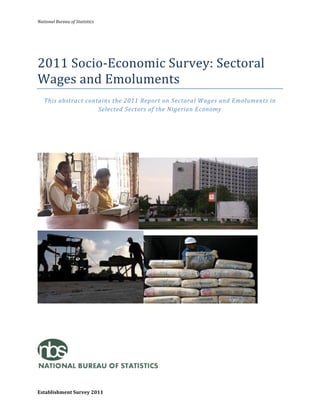 National	
  Bureau	
  of	
  Statistics	
  	
  
Establishment	
  Survey	
  2011	
  
	
  
	
  
2011	
  Socio-­‐Economic	
  Survey:	
  Sectoral	
  
Wages	
  and	
  Emoluments	
  	
  
This	
  abstract	
  contains	
  the	
  2011	
  Report	
  on	
  Sectoral	
  Wages	
  and	
  Emoluments	
  in	
  
Selected	
  Sectors	
  of	
  the	
  Nigerian	
  Economy	
  
	
  
	
  
	
  
	
  
	
  
	
  
	
  
	
  
	
  
	
  
 