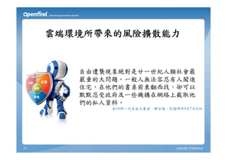 雲端環境所帶來的風險擴散能力


        自由遭襲現象絕對是廿一世紀人類社會最
        嚴重的大問題。一般人無法容忍有人闖進
        住宅，在他們的書桌前東翻西找，卻可以
        默默忍受政府及一些機構在網路上截取他
        們的私人資料。
             歐洲新一代自由主義者，聯合報，民國98年9月7日A16




10                              copyright © Openfind
 