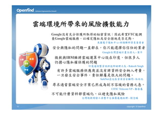 雲端環境所帶來的風險擴散能力
       Google沒有充分保護所取得的秘密資訊；因此希望FTC能調
       查Google雲端服務，以確定隱私及安全措施是否足夠。
                       美國電子隱私中心-訴請聯邦貿易委員會

       安全與隱私的問題一直都在，你只能選擇你信任的業者
                          Google台灣雲端計畫主持人 - 葉平

        微軟與IBM雖將雲端運算中心設在印度，但很多人
        仍擔心隱私權保護的問題
                   印度通訊暨資訊科技部助理次長 - Rakesh Singh
        有許多雲端服務供應商並沒有將資料安全納入考量，
        一旦發生安全事件，責任歸屬是很大的問題。
                         SafeNet亞太區資深資安顧問- 伍尚池

       尋求適當雲端安全方案已然成為刻不容緩的當務之急。
                               CITIC Telecom VP - 鄺委基
       不可能什麼資料都雲端化，以避免隱私風險
                 台灣微軟開發工具暨平台推廣處總經理 - 劉念臻


11                                       copyright © Openfind
 
